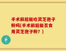 手术前后能吃灵芝孢子粉吗(手术前后能否食用灵芝孢子粉？)