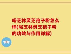 峪芝林灵芝孢子粉怎么样(峪芝林灵芝孢子粉的功效与作用详解)