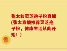 张太和灵芝孢子粉直播(张太直播推荐灵芝孢子粉，健康生活从此开始！)