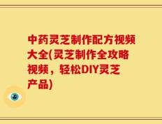 中药灵芝制作配方视频大全(灵芝制作全攻略视频，轻松DIY灵芝产品)