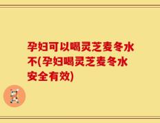 孕妇可以喝灵芝麦冬水不(孕妇喝灵芝麦冬水安全有效)
