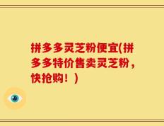拼多多灵芝粉便宜(拼多多特价售卖灵芝粉，快抢购！)