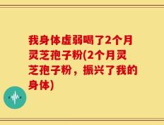 我身体虚弱喝了2个月灵芝孢子粉(2个月灵芝孢子粉，振兴了我的身体)