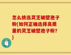 怎么挑选灵芝破壁孢子粉(如何正确选择高质量的灵芝破壁孢子粉？)