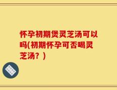 怀孕初期煲灵芝汤可以吗(初期怀孕可否喝灵芝汤？)