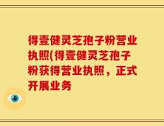 得壹健灵芝孢子粉营业执照(得壹健灵芝孢子粉获得营业执照，正式开展业务