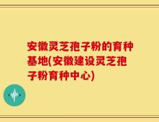 安徽灵芝孢子粉的育种基地(安徽建设灵芝孢子粉育种中心)