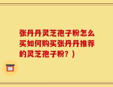 张丹丹灵芝孢子粉怎么买如何购买张丹丹推荐的灵芝孢子粉？)