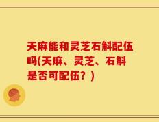 天麻能和灵芝石斛配伍吗(天麻、灵芝、石斛是否可配伍？)