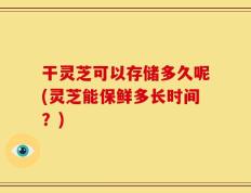 干灵芝可以存储多久呢(灵芝能保鲜多长时间？)