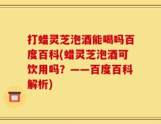 打蜡灵芝泡酒能喝吗百度百科(蜡灵芝泡酒可饮用吗？——百度百科解析)
