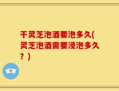 干灵芝泡酒要泡多久(灵芝泡酒需要浸泡多久？)