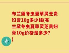 布兰黛冬虫夏草灵芝贵妇膏10g多少钱(布兰黛冬虫夏草灵芝贵妇膏10g价格是多少？)