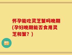 怀孕能吃灵芝蟹吗晚期(孕妇晚期能否食用灵芝和蟹？)