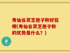 寿仙谷灵芝孢子粉好在哪(寿仙谷灵芝孢子粉的优势是什么？)