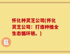 怀化种灵芝公司(怀化灵芝公司：打造种植全生态循环链。)