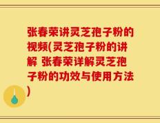 张春荣讲灵芝孢子粉的视频(灵芝孢子粉的讲解 张春荣详解灵芝孢子粉的功效与使用方法)