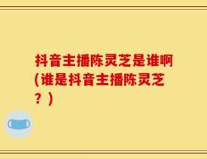 抖音主播陈灵芝是谁啊(谁是抖音主播陈灵芝？)