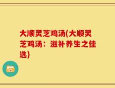 大顺灵芝鸡汤(大顺灵芝鸡汤：滋补养生之佳选)
