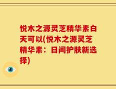 悦木之源灵芝精华素白天可以(悦木之源灵芝精华素：日间护肤新选择)
