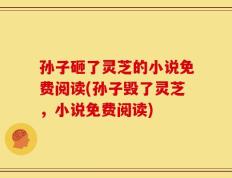 孙子砸了灵芝的小说免费阅读(孙子毁了灵芝，小说免费阅读)