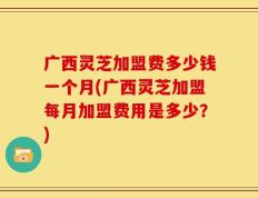 广西灵芝加盟费多少钱一个月(广西灵芝加盟每月加盟费用是多少？)
