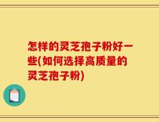 怎样的灵芝孢子粉好一些(如何选择高质量的灵芝孢子粉)