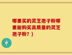 哪里买的灵芝孢子粉哪里能购买高质量的灵芝孢子粉？)