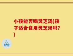小孩能否喝灵芝汤(孩子适合食用灵芝汤吗？)