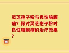 灵芝孢子粉与良性脑膜瘤？探讨灵芝孢子粉对良性脑膜瘤的治疗效果？