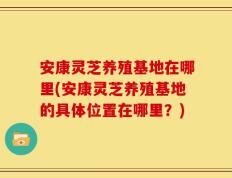 安康灵芝养殖基地在哪里(安康灵芝养殖基地的具体位置在哪里？)