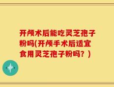 开颅术后能吃灵芝孢子粉吗(开颅手术后适宜食用灵芝孢子粉吗？)