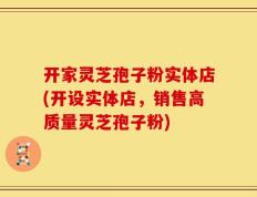 开家灵芝孢子粉实体店(开设实体店，销售高质量灵芝孢子粉)