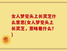 女人梦见头上长灵芝什么意思(女人梦见头上长灵芝，意味着什么？)