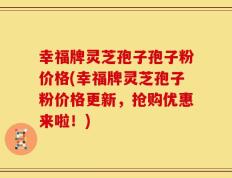 幸福牌灵芝孢子孢子粉价格(幸福牌灵芝孢子粉价格更新，抢购优惠来啦！)