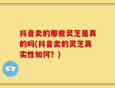 抖音卖的那些灵芝是真的吗(抖音卖的灵芝真实性如何？)