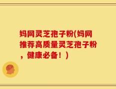 妈网灵芝孢子粉(妈网推荐高质量灵芝孢子粉，健康必备！)