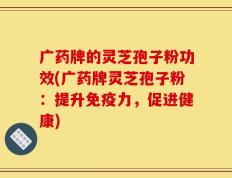 广药牌的灵芝孢子粉功效(广药牌灵芝孢子粉：提升免疫力，促进健康)