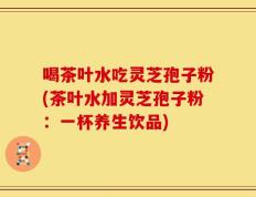 喝茶叶水吃灵芝孢子粉(茶叶水加灵芝孢子粉：一杯养生饮品)