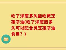 吃了洋葱多久能吃灵芝孢子油(吃了洋葱后多久可以配合灵芝孢子油食用？)