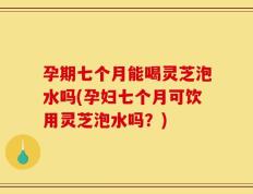 孕期七个月能喝灵芝泡水吗(孕妇七个月可饮用灵芝泡水吗？)