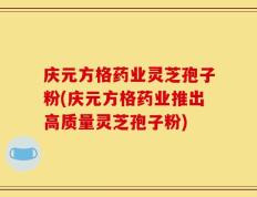 庆元方格药业灵芝孢子粉(庆元方格药业推出高质量灵芝孢子粉)