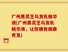 广州黑灵芝乌发乳精华液(广州黑灵芝乌发乳精华液，让你拥有健康秀发)