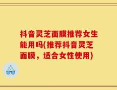 抖音灵芝面膜推荐女生能用吗(推荐抖音灵芝面膜，适合女性使用)