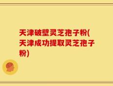 天津破壁灵芝孢子粉(天津成功提取灵芝孢子粉)