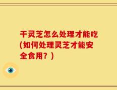干灵芝怎么处理才能吃(如何处理灵芝才能安全食用？)