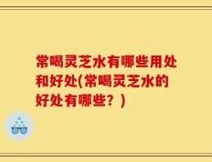 常喝灵芝水有哪些用处和好处(常喝灵芝水的好处有哪些？)