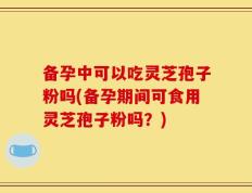 备孕中可以吃灵芝孢子粉吗(备孕期间可食用灵芝孢子粉吗？)