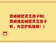 恩威破壁灵芝孢子粉(恩威推出破壁灵芝孢子粉，为您护航健康！)