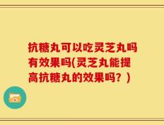 抗糖丸可以吃灵芝丸吗有效果吗(灵芝丸能提高抗糖丸的效果吗？)